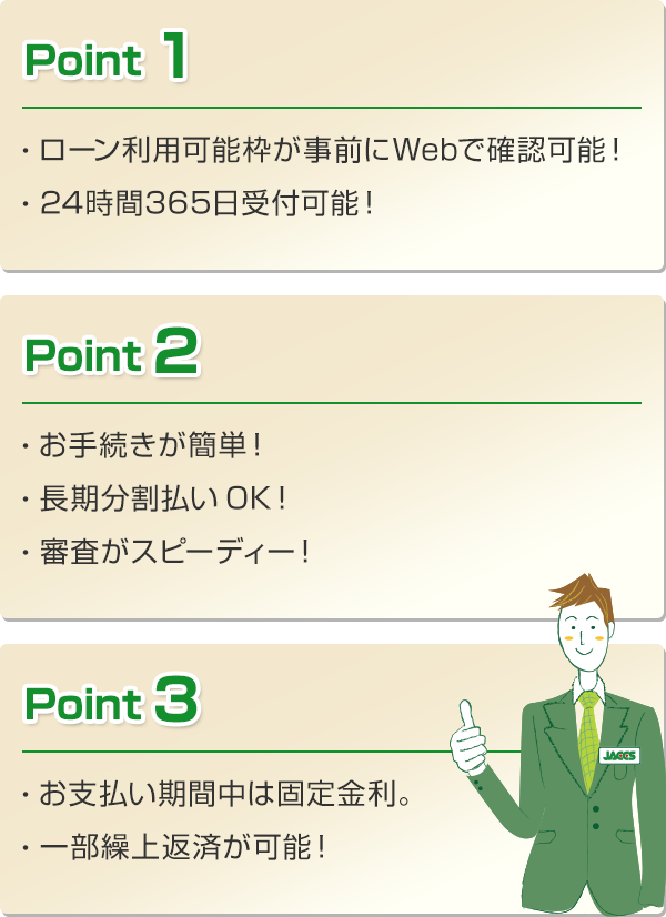 Point 1 ・ローン利用可能枠が事前にWebで確認可能！ ・24時間365日受付可能！ Point 2 ・お手続きが簡単！ ・長期分割払いOK！ ・審査がスピーディー！ Point 3 ・お支払い期間中は固定金利。 ・一部繰上返済が可能！